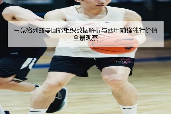 马竞格列兹曼回撤组织数据解析与西甲前锋独特价值全景观察