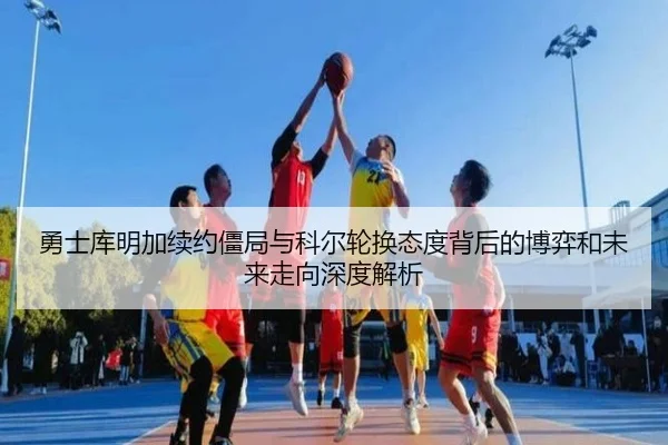 勇士库明加续约僵局与科尔轮换态度背后的博弈和未来走向深度解析